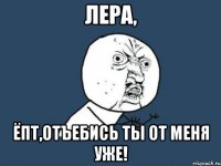 Лера, ёпт,отъебись ты от меня уже!