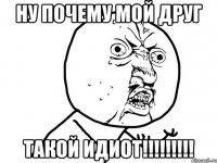 Ну почему Мой ДРуг ТАКОЙ ИДИОТ!!!!!!!!!