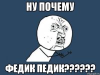 НУ ПОЧЕМУ ФЕДИК ПЕДИК??????