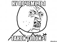 Ну почему ты такой тупой?!