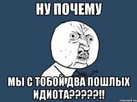 ну почему мы с тобой два пошлых идиота?????!!