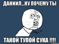 Даниил...Ну почему ты Такой тупой сука !!!!