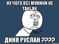 ну чого всі мужики не такі як Диня Руслан ????