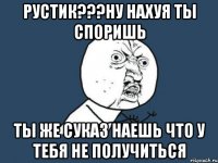 Рустик???НУ НАХУЯ ТЫ СПОРИШЬ ТЫ ЖЕ СУКАЗ НАЕШЬ ЧТО У ТЕБЯ НЕ ПОЛУЧИТЬСЯ