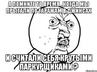 а помните то время , когда мы прыгали по гаражам в джинсах и считали себя крутыми паркурщиками ?