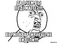 ДА О ЧЕМ ВЫ ПОДУМАЕТЕ?!!! ВЫ ЖЕ КВАРТИРУ ЕЩЕ НЕ ВИДЕЛИ!!!