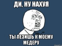 Ди, ну нахуя ты лезишь к моему Медеру