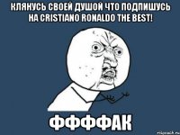 клянусь своей душой что подпишусь на CRistiano ronaldo The best! ффффак