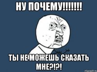 НУ почему!!!!!!! ТЫ не можешь сказать мне?!?!