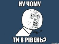 ну чому ти 6 рівень?