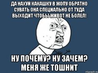 да нахуй какашку в жопу обратно сувать она специально от туда выходит чтобы живот не болел! ну почему? ну зачем? меня же тошнит