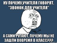 Ну почему,учителя говорят, "Звонок для учителя" а сами ругают, почему мы не зашли вовремя в класс???