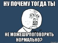 Ну почему тогда ты не можешь поговорить нормально?