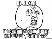 НУ НАХУЯ ТЫ СИДИШЬ В ЭТОМ ТРЕДЕ И МЕШАЕШЬ СЧИТАТЬ???