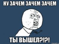 Ну ЗАЧЕМ ЗАЧЕМ ЗАЧЕМ ты вышел?!?!