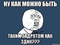 Ну как можно быть Таким задротом как Эдик???