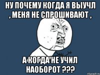 ну почему когда я выучл , меня не спрошивают , а когда не учил наоборот ???