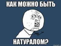 Как можно быть натуралом?