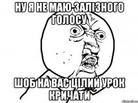 ну я не маю залізного голосу шоб на вас цілий урок кричати