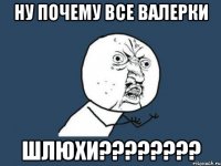 Ну почему все Валерки ШЛЮХИ????????