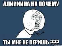 АЛИИИИНА НУ ПОЧЕМУ ТЫ МНЕ НЕ ВЕРИШЬ ???