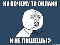 ну почему ти онлайн и не пишешь!?