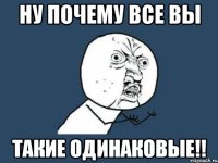 Ну почему все вы такие одинаковые!!