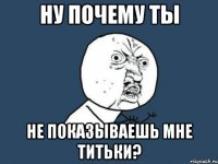 ну почему ты не показываешь мне титьки?