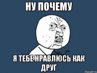 Ну почему Я тебе нравлюсь как друг