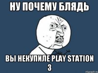 ну почему блядь вы некупиле play station 3