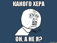 КАКОГО ХЕРА ОН, А НЕ Я?