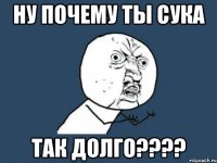 НУ ПОЧЕМУ ТЫ СУКА ТАК ДОЛГО????