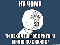 ну чому ти нехочеш говорити зі мною по скайпі?