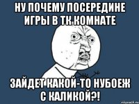 ну почему посередине игры в тк комнате зайдет какой-то нубоеж с каликой?!