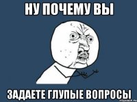 НУ ПОЧЕМУ ВЫ ЗАДАЕТЕ ГЛУПЫЕ ВОПРОСЫ