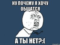 Ну почему я хочу общатся а ты нет?:(