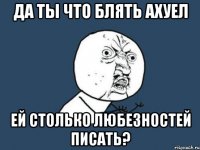 ДА ТЫ ЧТО БЛЯТЬ АХУЕЛ ЕЙ СТОЛЬКО ЛЮБЕЗНОСТЕЙ ПИСАТЬ?