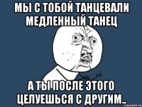 мы с тобой танцевали медленный танец а ты после этого целуешься с другим..