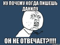 Ну почему когда пишешь данилу он не отвечает?!!!!