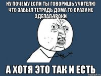 Ну почему если ты говоришь учителю что забыл тетрадь дома то сразу не зделал уроки а хотя это так и есть