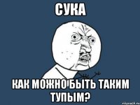 Сука Как можно быть таким тупым?