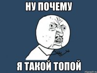 ну почему я такой топой