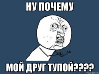 Ну почему Мой друг тупой????