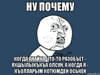 ну почему когда анайка что-то разобъет - яхшылыкъкъа олсун, а когда я - къолларым котюмден оськен