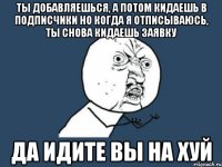 ТЫ ДОБАВЛЯЕШЬСЯ, А ПОТОМ КИДАЕШЬ В ПОДПИСЧИКИ НО КОГДА Я ОТПИСЫВАЮСЬ, ТЫ СНОВА КИДАЕШЬ ЗАЯВКУ ДА ИДИТЕ ВЫ НА ХУЙ