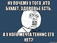 ну почему у того ,кто бухает, здоровье есть, а у кого мечта теннис его нет?