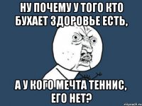 ну почему у того кто бухает здоровье есть, а у кого мечта теннис, его нет?