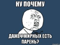 Ну почему даже у жирных есть парень?