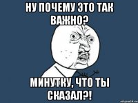 Ну почему это так важно? Минутку, что ты сказал?!