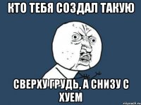 кто тебя создал такую сверху грудь, а снизу с хуем